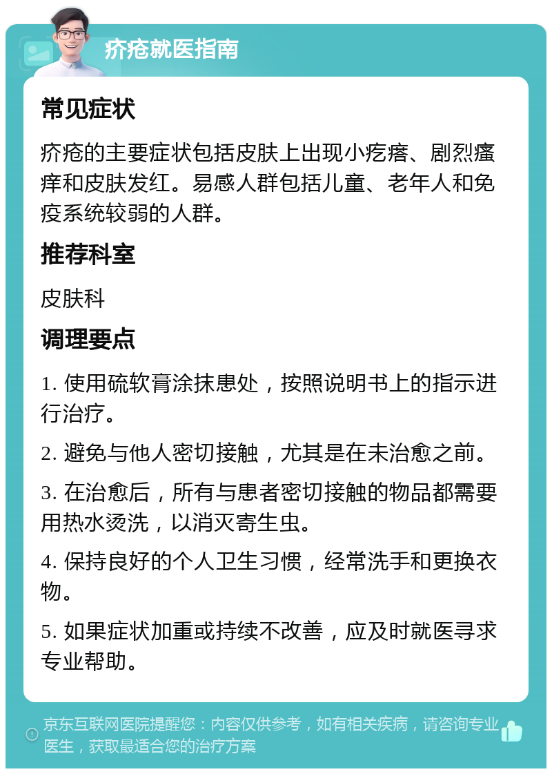 疥疮就医指南 常见症状 疥疮的主要症状包括皮肤上出现小疙瘩、剧烈瘙痒和皮肤发红。易感人群包括儿童、老年人和免疫系统较弱的人群。 推荐科室 皮肤科 调理要点 1. 使用硫软膏涂抹患处，按照说明书上的指示进行治疗。 2. 避免与他人密切接触，尤其是在未治愈之前。 3. 在治愈后，所有与患者密切接触的物品都需要用热水烫洗，以消灭寄生虫。 4. 保持良好的个人卫生习惯，经常洗手和更换衣物。 5. 如果症状加重或持续不改善，应及时就医寻求专业帮助。