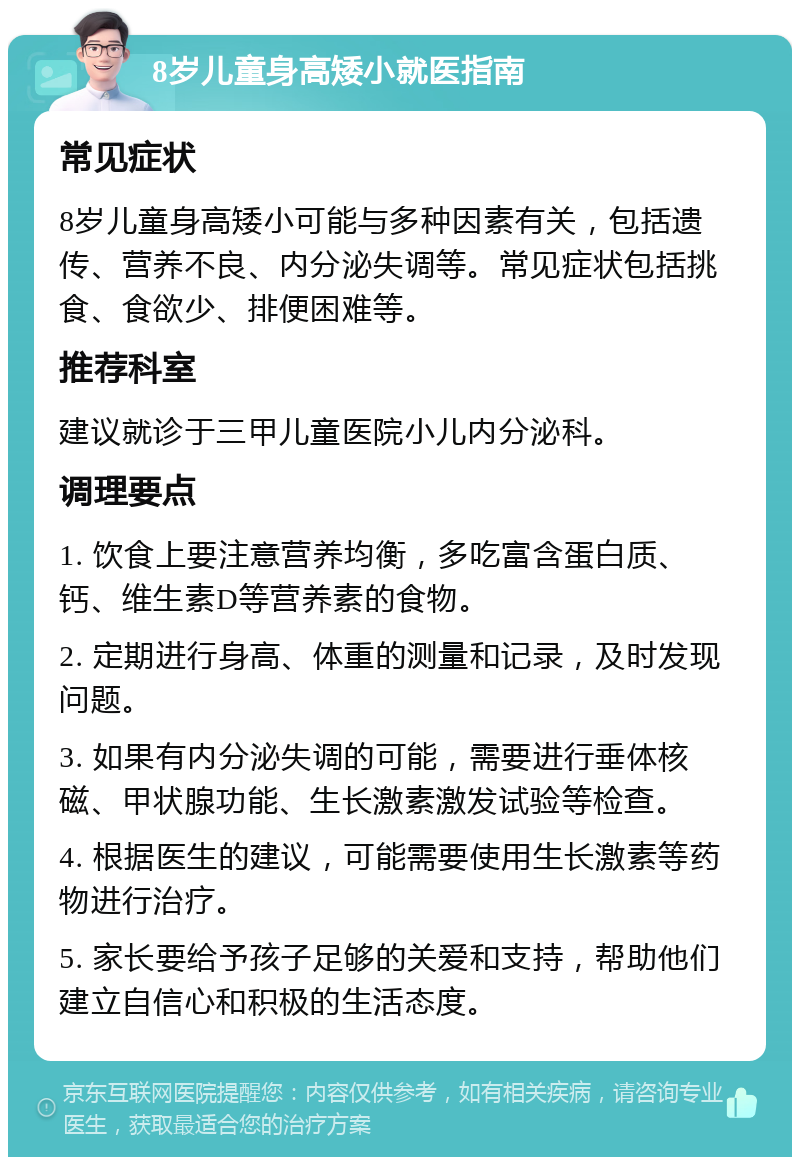 8岁儿童身高矮小就医指南 常见症状 8岁儿童身高矮小可能与多种因素有关，包括遗传、营养不良、内分泌失调等。常见症状包括挑食、食欲少、排便困难等。 推荐科室 建议就诊于三甲儿童医院小儿内分泌科。 调理要点 1. 饮食上要注意营养均衡，多吃富含蛋白质、钙、维生素D等营养素的食物。 2. 定期进行身高、体重的测量和记录，及时发现问题。 3. 如果有内分泌失调的可能，需要进行垂体核磁、甲状腺功能、生长激素激发试验等检查。 4. 根据医生的建议，可能需要使用生长激素等药物进行治疗。 5. 家长要给予孩子足够的关爱和支持，帮助他们建立自信心和积极的生活态度。