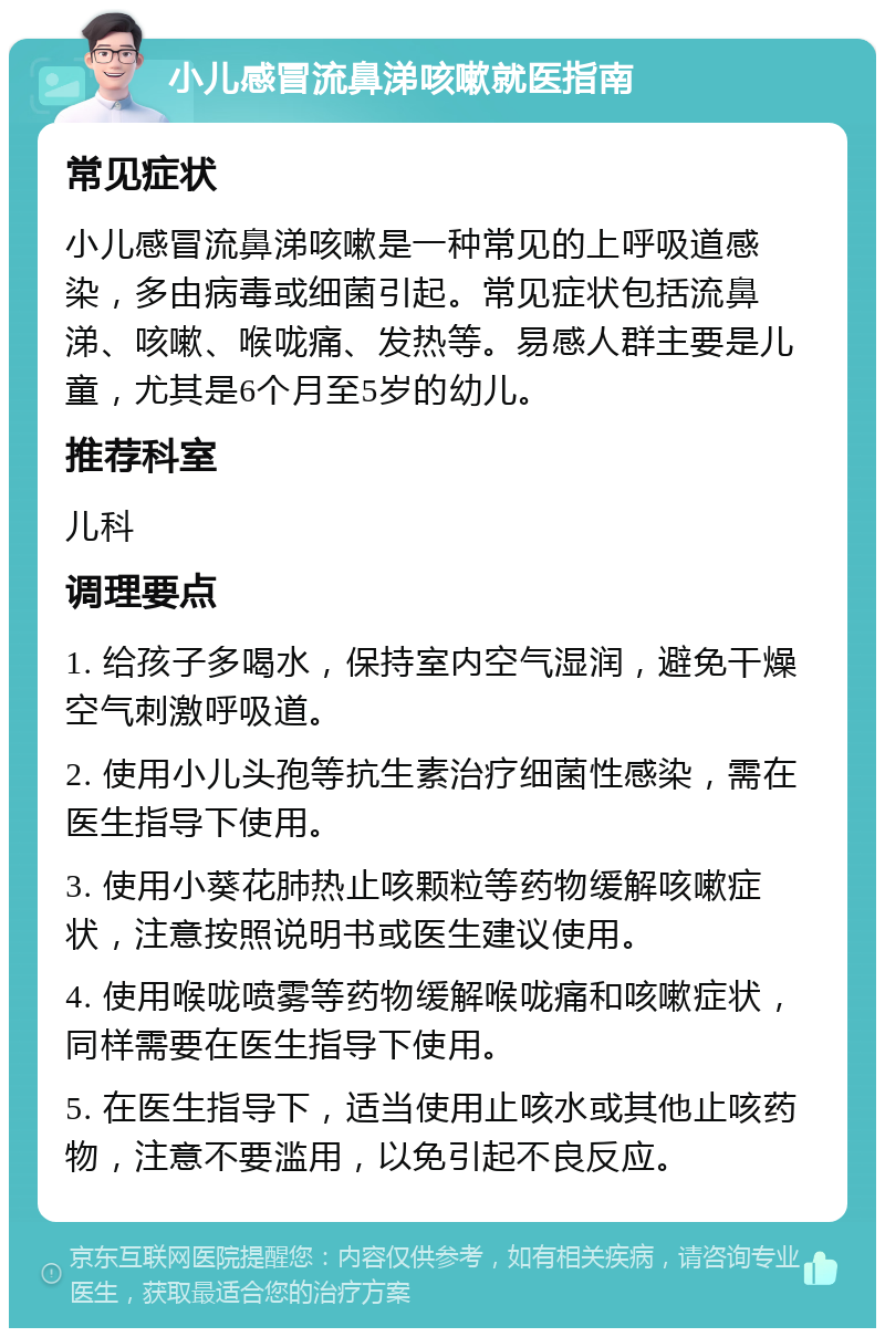 小儿感冒流鼻涕咳嗽就医指南 常见症状 小儿感冒流鼻涕咳嗽是一种常见的上呼吸道感染，多由病毒或细菌引起。常见症状包括流鼻涕、咳嗽、喉咙痛、发热等。易感人群主要是儿童，尤其是6个月至5岁的幼儿。 推荐科室 儿科 调理要点 1. 给孩子多喝水，保持室内空气湿润，避免干燥空气刺激呼吸道。 2. 使用小儿头孢等抗生素治疗细菌性感染，需在医生指导下使用。 3. 使用小葵花肺热止咳颗粒等药物缓解咳嗽症状，注意按照说明书或医生建议使用。 4. 使用喉咙喷雾等药物缓解喉咙痛和咳嗽症状，同样需要在医生指导下使用。 5. 在医生指导下，适当使用止咳水或其他止咳药物，注意不要滥用，以免引起不良反应。