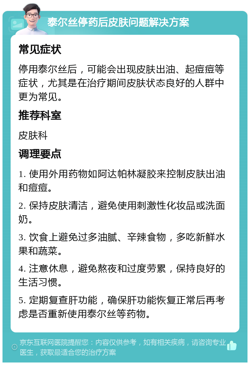 泰尔丝停药后皮肤问题解决方案 常见症状 停用泰尔丝后，可能会出现皮肤出油、起痘痘等症状，尤其是在治疗期间皮肤状态良好的人群中更为常见。 推荐科室 皮肤科 调理要点 1. 使用外用药物如阿达帕林凝胶来控制皮肤出油和痘痘。 2. 保持皮肤清洁，避免使用刺激性化妆品或洗面奶。 3. 饮食上避免过多油腻、辛辣食物，多吃新鲜水果和蔬菜。 4. 注意休息，避免熬夜和过度劳累，保持良好的生活习惯。 5. 定期复查肝功能，确保肝功能恢复正常后再考虑是否重新使用泰尔丝等药物。