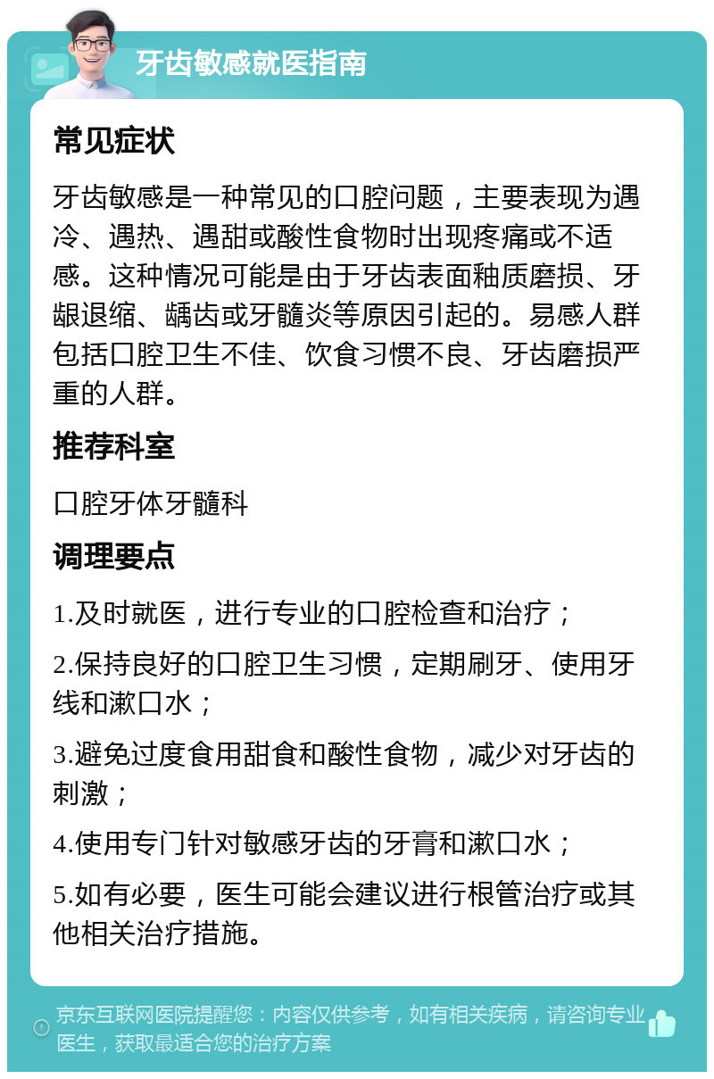 牙齿敏感就医指南 常见症状 牙齿敏感是一种常见的口腔问题，主要表现为遇冷、遇热、遇甜或酸性食物时出现疼痛或不适感。这种情况可能是由于牙齿表面釉质磨损、牙龈退缩、龋齿或牙髓炎等原因引起的。易感人群包括口腔卫生不佳、饮食习惯不良、牙齿磨损严重的人群。 推荐科室 口腔牙体牙髓科 调理要点 1.及时就医，进行专业的口腔检查和治疗； 2.保持良好的口腔卫生习惯，定期刷牙、使用牙线和漱口水； 3.避免过度食用甜食和酸性食物，减少对牙齿的刺激； 4.使用专门针对敏感牙齿的牙膏和漱口水； 5.如有必要，医生可能会建议进行根管治疗或其他相关治疗措施。