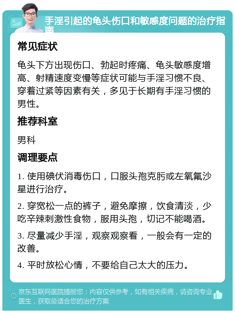 手淫引起的龟头伤口和敏感度问题的治疗指南 常见症状 龟头下方出现伤口、勃起时疼痛、龟头敏感度增高、射精速度变慢等症状可能与手淫习惯不良、穿着过紧等因素有关，多见于长期有手淫习惯的男性。 推荐科室 男科 调理要点 1. 使用碘伏消毒伤口，口服头孢克肟或左氧氟沙星进行治疗。 2. 穿宽松一点的裤子，避免摩擦，饮食清淡，少吃辛辣刺激性食物，服用头孢，切记不能喝酒。 3. 尽量减少手淫，观察观察看，一般会有一定的改善。 4. 平时放松心情，不要给自己太大的压力。