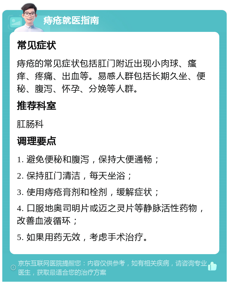 痔疮就医指南 常见症状 痔疮的常见症状包括肛门附近出现小肉球、瘙痒、疼痛、出血等。易感人群包括长期久坐、便秘、腹泻、怀孕、分娩等人群。 推荐科室 肛肠科 调理要点 1. 避免便秘和腹泻，保持大便通畅； 2. 保持肛门清洁，每天坐浴； 3. 使用痔疮膏剂和栓剂，缓解症状； 4. 口服地奥司明片或迈之灵片等静脉活性药物，改善血液循环； 5. 如果用药无效，考虑手术治疗。