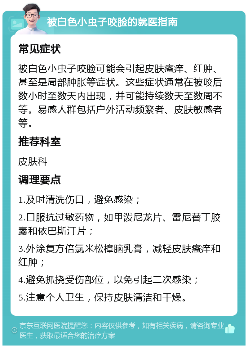 被白色小虫子咬脸的就医指南 常见症状 被白色小虫子咬脸可能会引起皮肤瘙痒、红肿、甚至是局部肿胀等症状。这些症状通常在被咬后数小时至数天内出现，并可能持续数天至数周不等。易感人群包括户外活动频繁者、皮肤敏感者等。 推荐科室 皮肤科 调理要点 1.及时清洗伤口，避免感染； 2.口服抗过敏药物，如甲泼尼龙片、雷尼替丁胶囊和依巴斯汀片； 3.外涂复方倍氯米松樟脑乳膏，减轻皮肤瘙痒和红肿； 4.避免抓挠受伤部位，以免引起二次感染； 5.注意个人卫生，保持皮肤清洁和干燥。