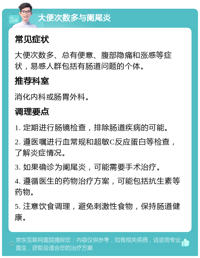 大便次数多与阑尾炎 常见症状 大便次数多、总有便意、腹部隐痛和涨感等症状，易感人群包括有肠道问题的个体。 推荐科室 消化内科或肠胃外科。 调理要点 1. 定期进行肠镜检查，排除肠道疾病的可能。 2. 遵医嘱进行血常规和超敏C反应蛋白等检查，了解炎症情况。 3. 如果确诊为阑尾炎，可能需要手术治疗。 4. 遵循医生的药物治疗方案，可能包括抗生素等药物。 5. 注意饮食调理，避免刺激性食物，保持肠道健康。