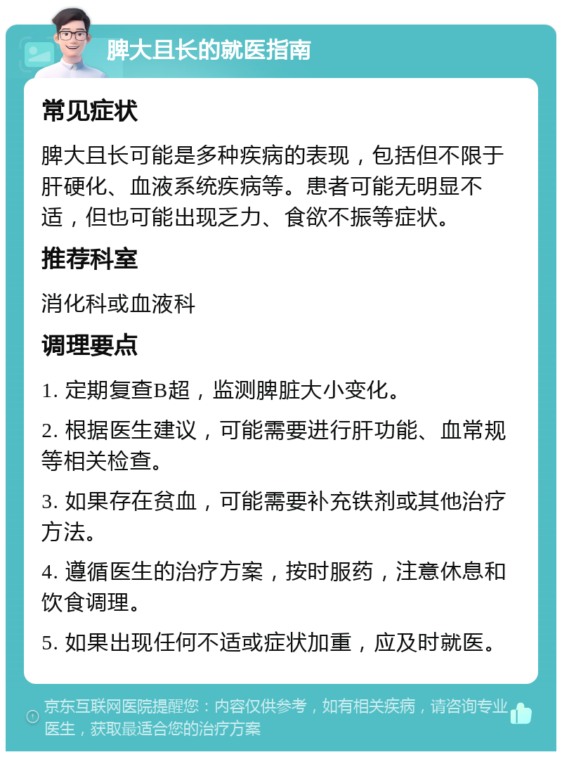 脾大且长的就医指南 常见症状 脾大且长可能是多种疾病的表现，包括但不限于肝硬化、血液系统疾病等。患者可能无明显不适，但也可能出现乏力、食欲不振等症状。 推荐科室 消化科或血液科 调理要点 1. 定期复查B超，监测脾脏大小变化。 2. 根据医生建议，可能需要进行肝功能、血常规等相关检查。 3. 如果存在贫血，可能需要补充铁剂或其他治疗方法。 4. 遵循医生的治疗方案，按时服药，注意休息和饮食调理。 5. 如果出现任何不适或症状加重，应及时就医。