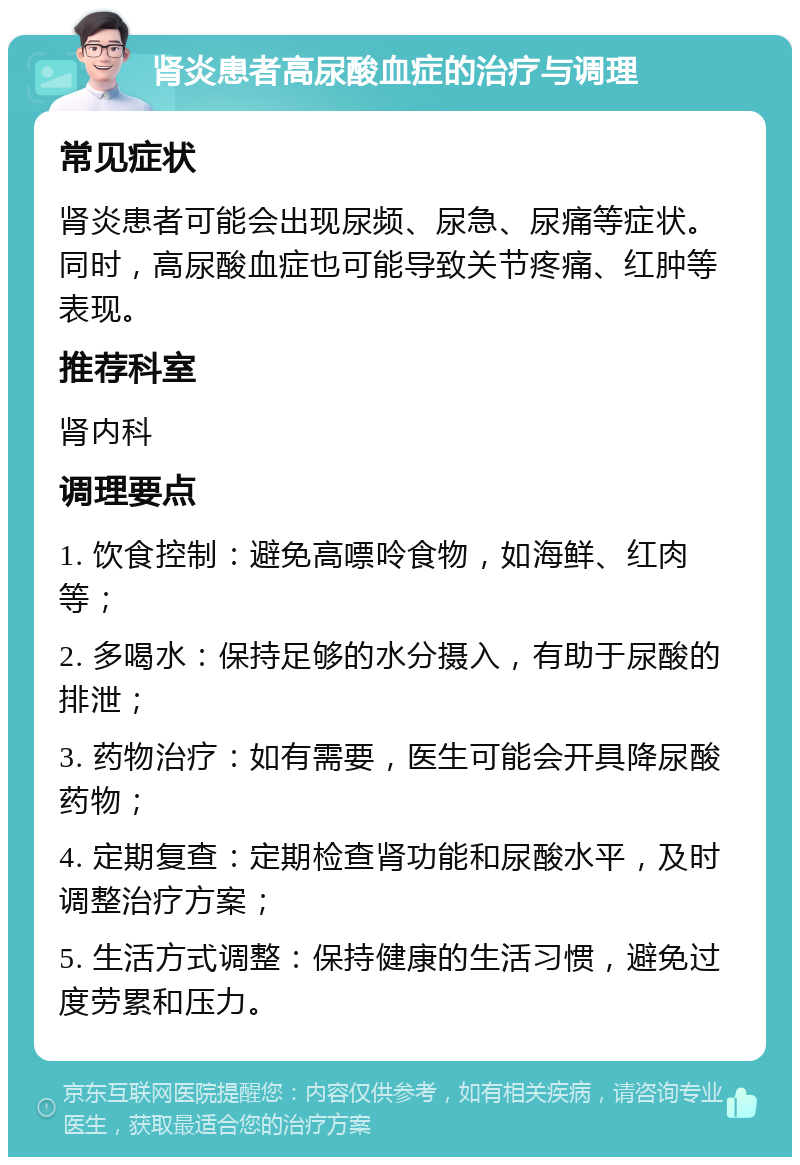 肾炎患者高尿酸血症的治疗与调理 常见症状 肾炎患者可能会出现尿频、尿急、尿痛等症状。同时，高尿酸血症也可能导致关节疼痛、红肿等表现。 推荐科室 肾内科 调理要点 1. 饮食控制：避免高嘌呤食物，如海鲜、红肉等； 2. 多喝水：保持足够的水分摄入，有助于尿酸的排泄； 3. 药物治疗：如有需要，医生可能会开具降尿酸药物； 4. 定期复查：定期检查肾功能和尿酸水平，及时调整治疗方案； 5. 生活方式调整：保持健康的生活习惯，避免过度劳累和压力。