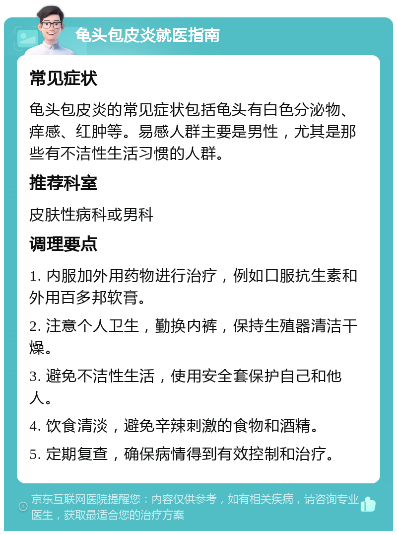 龟头包皮炎就医指南 常见症状 龟头包皮炎的常见症状包括龟头有白色分泌物、痒感、红肿等。易感人群主要是男性，尤其是那些有不洁性生活习惯的人群。 推荐科室 皮肤性病科或男科 调理要点 1. 内服加外用药物进行治疗，例如口服抗生素和外用百多邦软膏。 2. 注意个人卫生，勤换内裤，保持生殖器清洁干燥。 3. 避免不洁性生活，使用安全套保护自己和他人。 4. 饮食清淡，避免辛辣刺激的食物和酒精。 5. 定期复查，确保病情得到有效控制和治疗。