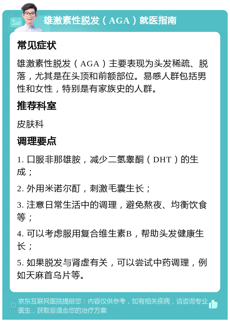 雄激素性脱发（AGA）就医指南 常见症状 雄激素性脱发（AGA）主要表现为头发稀疏、脱落，尤其是在头顶和前额部位。易感人群包括男性和女性，特别是有家族史的人群。 推荐科室 皮肤科 调理要点 1. 口服非那雄胺，减少二氢睾酮（DHT）的生成； 2. 外用米诺尔酊，刺激毛囊生长； 3. 注意日常生活中的调理，避免熬夜、均衡饮食等； 4. 可以考虑服用复合维生素B，帮助头发健康生长； 5. 如果脱发与肾虚有关，可以尝试中药调理，例如天麻首乌片等。