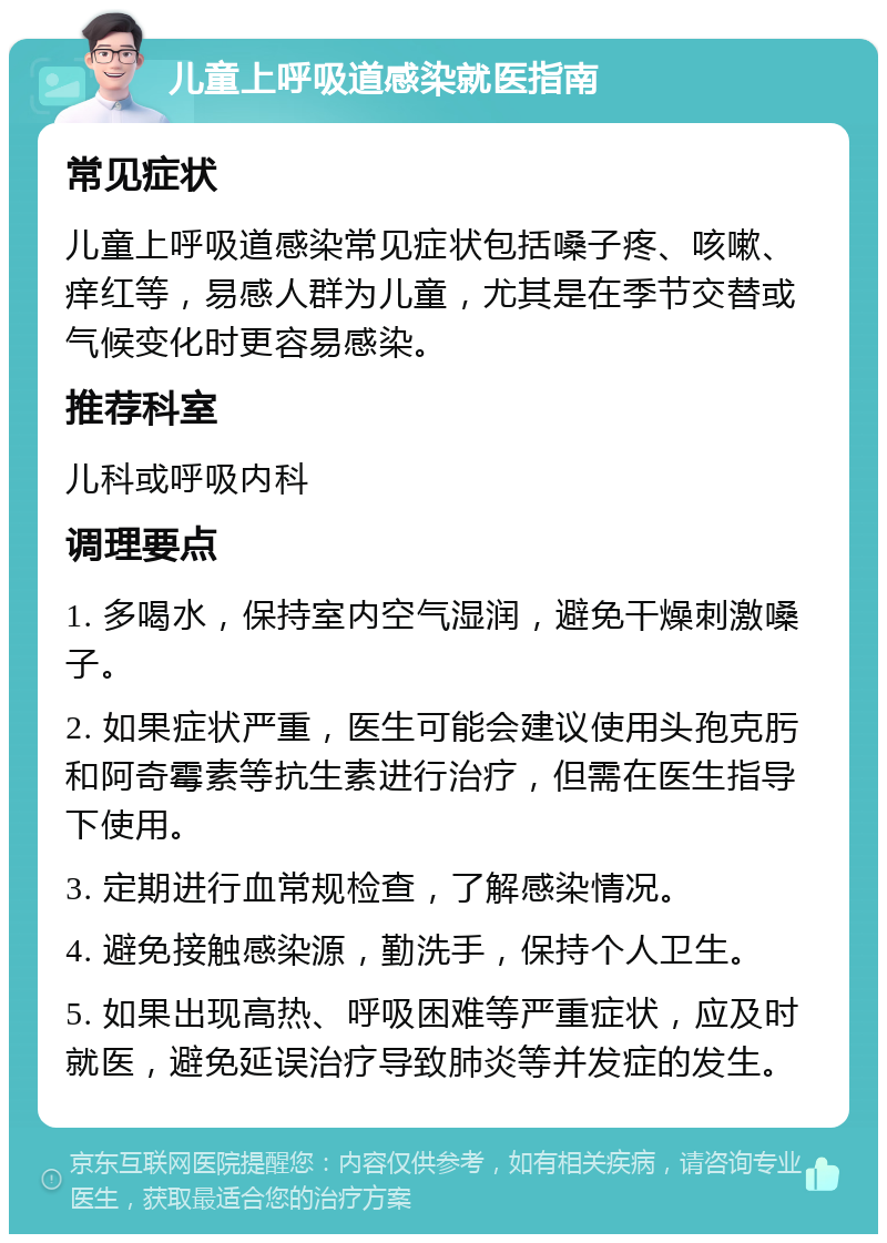 儿童上呼吸道感染就医指南 常见症状 儿童上呼吸道感染常见症状包括嗓子疼、咳嗽、痒红等，易感人群为儿童，尤其是在季节交替或气候变化时更容易感染。 推荐科室 儿科或呼吸内科 调理要点 1. 多喝水，保持室内空气湿润，避免干燥刺激嗓子。 2. 如果症状严重，医生可能会建议使用头孢克肟和阿奇霉素等抗生素进行治疗，但需在医生指导下使用。 3. 定期进行血常规检查，了解感染情况。 4. 避免接触感染源，勤洗手，保持个人卫生。 5. 如果出现高热、呼吸困难等严重症状，应及时就医，避免延误治疗导致肺炎等并发症的发生。