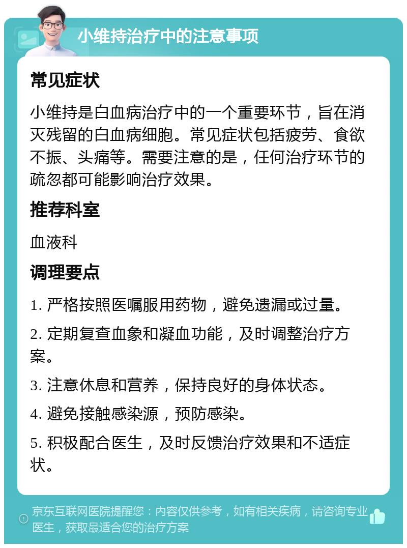 小维持治疗中的注意事项 常见症状 小维持是白血病治疗中的一个重要环节，旨在消灭残留的白血病细胞。常见症状包括疲劳、食欲不振、头痛等。需要注意的是，任何治疗环节的疏忽都可能影响治疗效果。 推荐科室 血液科 调理要点 1. 严格按照医嘱服用药物，避免遗漏或过量。 2. 定期复查血象和凝血功能，及时调整治疗方案。 3. 注意休息和营养，保持良好的身体状态。 4. 避免接触感染源，预防感染。 5. 积极配合医生，及时反馈治疗效果和不适症状。