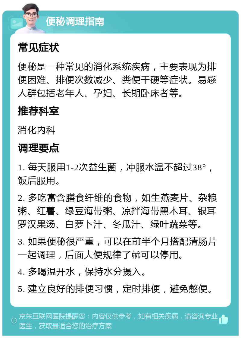 便秘调理指南 常见症状 便秘是一种常见的消化系统疾病，主要表现为排便困难、排便次数减少、粪便干硬等症状。易感人群包括老年人、孕妇、长期卧床者等。 推荐科室 消化内科 调理要点 1. 每天服用1-2次益生菌，冲服水温不超过38°，饭后服用。 2. 多吃富含膳食纤维的食物，如生燕麦片、杂粮粥、红薯、绿豆海带粥、凉拌海带黑木耳、银耳罗汉果汤、白萝卜汁、冬瓜汁、绿叶蔬菜等。 3. 如果便秘很严重，可以在前半个月搭配清肠片一起调理，后面大便规律了就可以停用。 4. 多喝温开水，保持水分摄入。 5. 建立良好的排便习惯，定时排便，避免憋便。