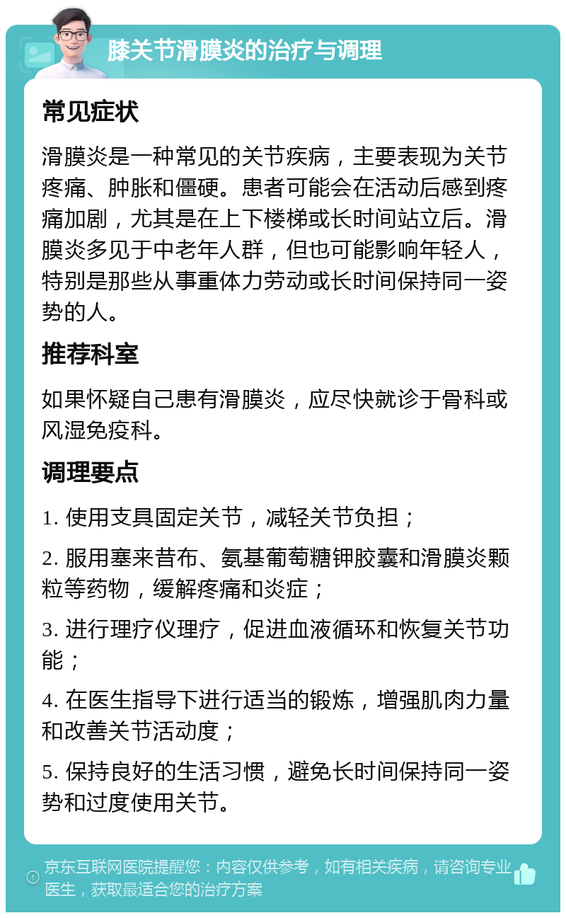 膝关节滑膜炎的治疗与调理 常见症状 滑膜炎是一种常见的关节疾病，主要表现为关节疼痛、肿胀和僵硬。患者可能会在活动后感到疼痛加剧，尤其是在上下楼梯或长时间站立后。滑膜炎多见于中老年人群，但也可能影响年轻人，特别是那些从事重体力劳动或长时间保持同一姿势的人。 推荐科室 如果怀疑自己患有滑膜炎，应尽快就诊于骨科或风湿免疫科。 调理要点 1. 使用支具固定关节，减轻关节负担； 2. 服用塞来昔布、氨基葡萄糖钾胶囊和滑膜炎颗粒等药物，缓解疼痛和炎症； 3. 进行理疗仪理疗，促进血液循环和恢复关节功能； 4. 在医生指导下进行适当的锻炼，增强肌肉力量和改善关节活动度； 5. 保持良好的生活习惯，避免长时间保持同一姿势和过度使用关节。