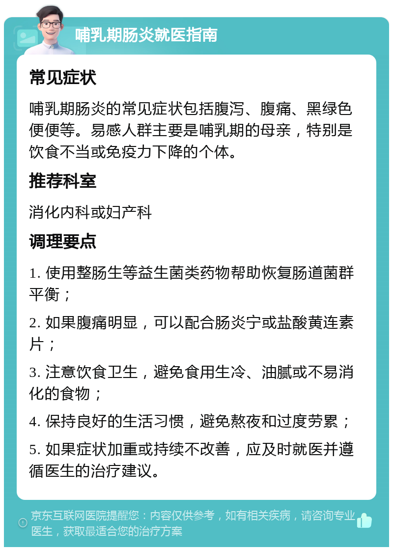 哺乳期肠炎就医指南 常见症状 哺乳期肠炎的常见症状包括腹泻、腹痛、黑绿色便便等。易感人群主要是哺乳期的母亲，特别是饮食不当或免疫力下降的个体。 推荐科室 消化内科或妇产科 调理要点 1. 使用整肠生等益生菌类药物帮助恢复肠道菌群平衡； 2. 如果腹痛明显，可以配合肠炎宁或盐酸黄连素片； 3. 注意饮食卫生，避免食用生冷、油腻或不易消化的食物； 4. 保持良好的生活习惯，避免熬夜和过度劳累； 5. 如果症状加重或持续不改善，应及时就医并遵循医生的治疗建议。