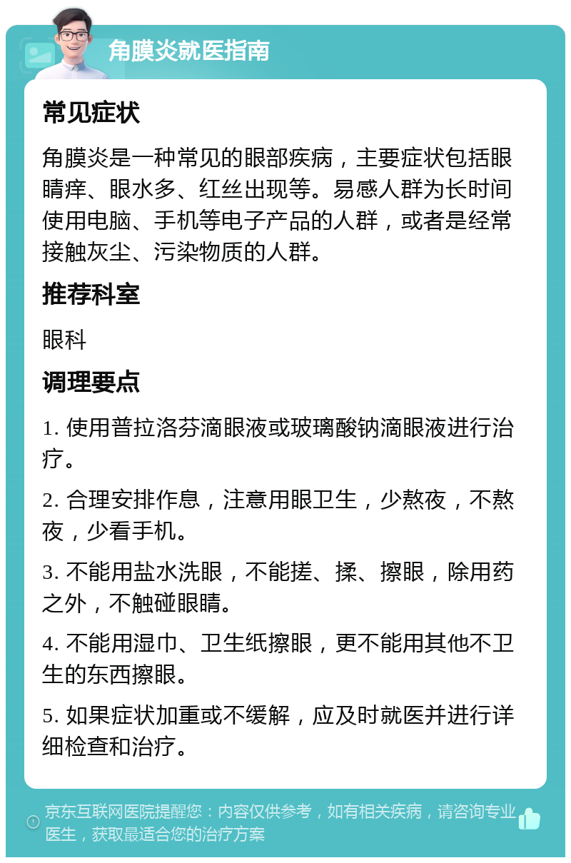 角膜炎就医指南 常见症状 角膜炎是一种常见的眼部疾病，主要症状包括眼睛痒、眼水多、红丝出现等。易感人群为长时间使用电脑、手机等电子产品的人群，或者是经常接触灰尘、污染物质的人群。 推荐科室 眼科 调理要点 1. 使用普拉洛芬滴眼液或玻璃酸钠滴眼液进行治疗。 2. 合理安排作息，注意用眼卫生，少熬夜，不熬夜，少看手机。 3. 不能用盐水洗眼，不能搓、揉、擦眼，除用药之外，不触碰眼睛。 4. 不能用湿巾、卫生纸擦眼，更不能用其他不卫生的东西擦眼。 5. 如果症状加重或不缓解，应及时就医并进行详细检查和治疗。