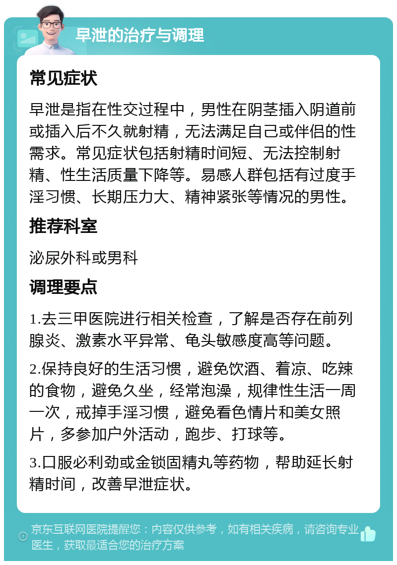 早泄的治疗与调理 常见症状 早泄是指在性交过程中，男性在阴茎插入阴道前或插入后不久就射精，无法满足自己或伴侣的性需求。常见症状包括射精时间短、无法控制射精、性生活质量下降等。易感人群包括有过度手淫习惯、长期压力大、精神紧张等情况的男性。 推荐科室 泌尿外科或男科 调理要点 1.去三甲医院进行相关检查，了解是否存在前列腺炎、激素水平异常、龟头敏感度高等问题。 2.保持良好的生活习惯，避免饮酒、着凉、吃辣的食物，避免久坐，经常泡澡，规律性生活一周一次，戒掉手淫习惯，避免看色情片和美女照片，多参加户外活动，跑步、打球等。 3.口服必利劲或金锁固精丸等药物，帮助延长射精时间，改善早泄症状。