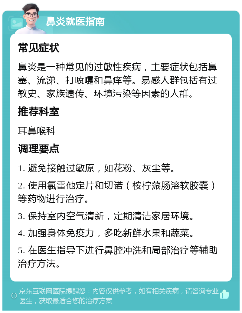 鼻炎就医指南 常见症状 鼻炎是一种常见的过敏性疾病，主要症状包括鼻塞、流涕、打喷嚏和鼻痒等。易感人群包括有过敏史、家族遗传、环境污染等因素的人群。 推荐科室 耳鼻喉科 调理要点 1. 避免接触过敏原，如花粉、灰尘等。 2. 使用氯雷他定片和切诺（桉柠蒎肠溶软胶囊）等药物进行治疗。 3. 保持室内空气清新，定期清洁家居环境。 4. 加强身体免疫力，多吃新鲜水果和蔬菜。 5. 在医生指导下进行鼻腔冲洗和局部治疗等辅助治疗方法。