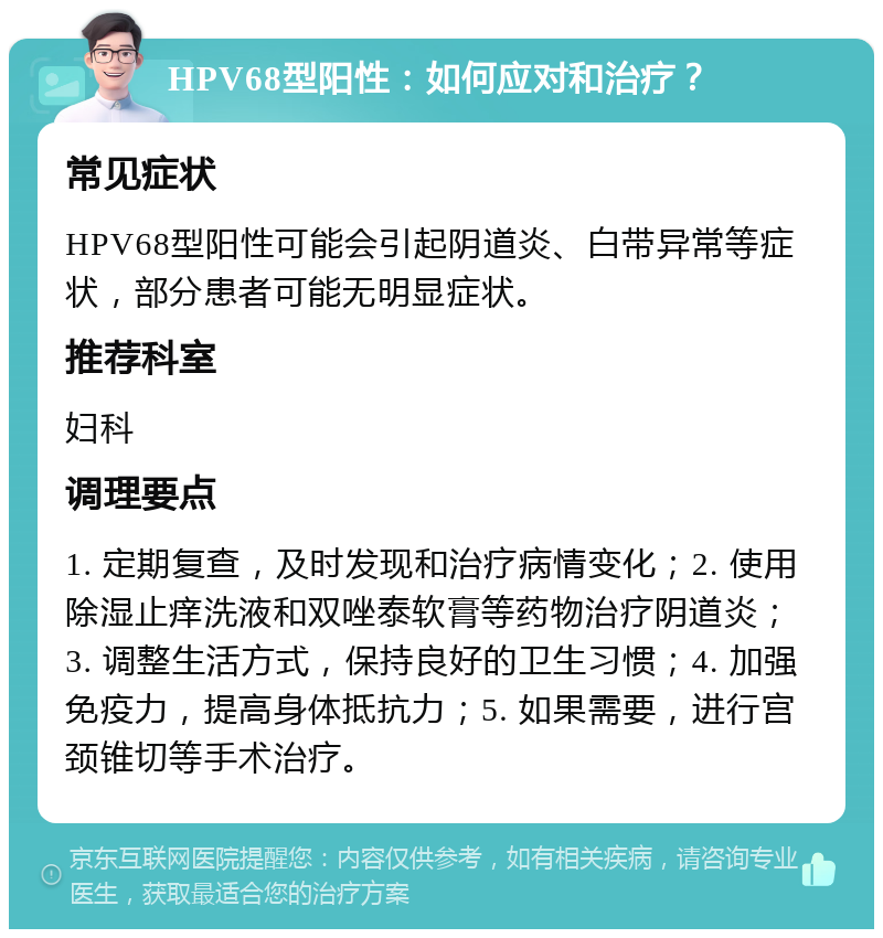 HPV68型阳性：如何应对和治疗？ 常见症状 HPV68型阳性可能会引起阴道炎、白带异常等症状，部分患者可能无明显症状。 推荐科室 妇科 调理要点 1. 定期复查，及时发现和治疗病情变化；2. 使用除湿止痒洗液和双唑泰软膏等药物治疗阴道炎；3. 调整生活方式，保持良好的卫生习惯；4. 加强免疫力，提高身体抵抗力；5. 如果需要，进行宫颈锥切等手术治疗。