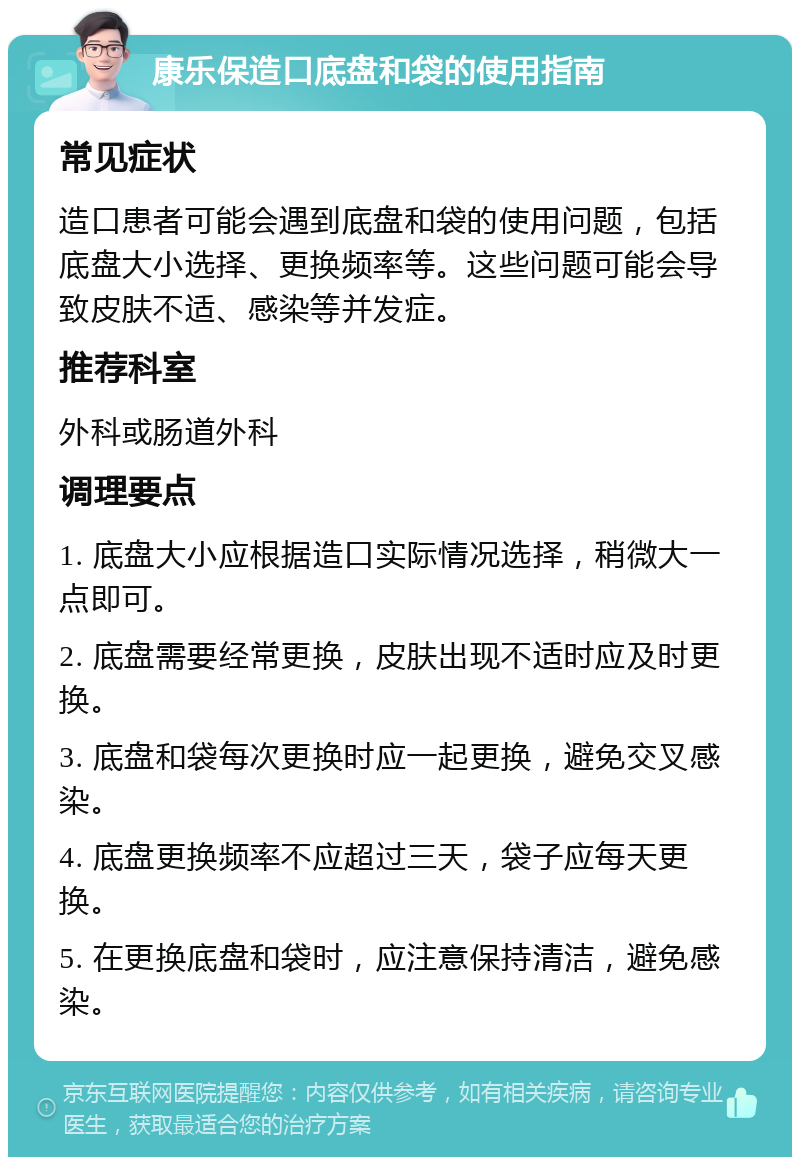 康乐保造口底盘和袋的使用指南 常见症状 造口患者可能会遇到底盘和袋的使用问题，包括底盘大小选择、更换频率等。这些问题可能会导致皮肤不适、感染等并发症。 推荐科室 外科或肠道外科 调理要点 1. 底盘大小应根据造口实际情况选择，稍微大一点即可。 2. 底盘需要经常更换，皮肤出现不适时应及时更换。 3. 底盘和袋每次更换时应一起更换，避免交叉感染。 4. 底盘更换频率不应超过三天，袋子应每天更换。 5. 在更换底盘和袋时，应注意保持清洁，避免感染。