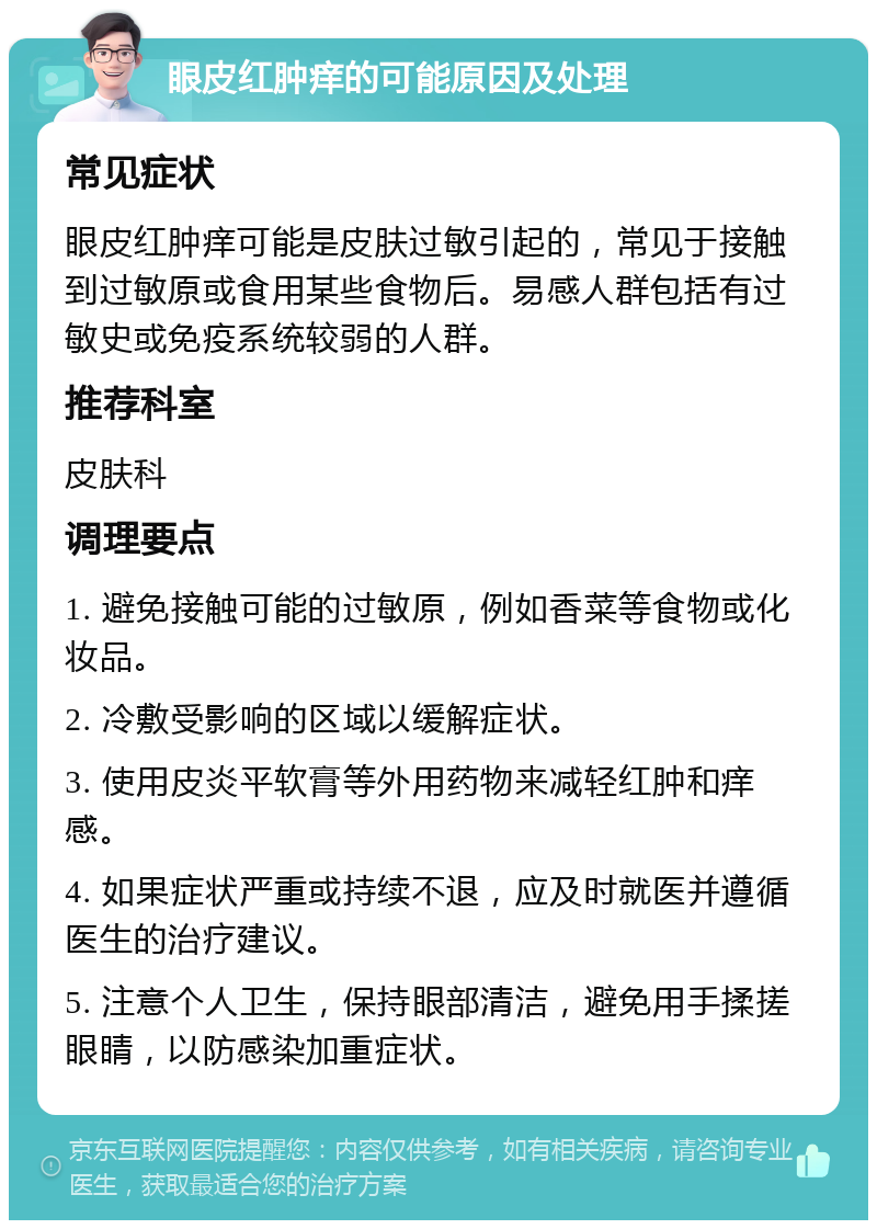 眼皮红肿痒的可能原因及处理 常见症状 眼皮红肿痒可能是皮肤过敏引起的，常见于接触到过敏原或食用某些食物后。易感人群包括有过敏史或免疫系统较弱的人群。 推荐科室 皮肤科 调理要点 1. 避免接触可能的过敏原，例如香菜等食物或化妆品。 2. 冷敷受影响的区域以缓解症状。 3. 使用皮炎平软膏等外用药物来减轻红肿和痒感。 4. 如果症状严重或持续不退，应及时就医并遵循医生的治疗建议。 5. 注意个人卫生，保持眼部清洁，避免用手揉搓眼睛，以防感染加重症状。