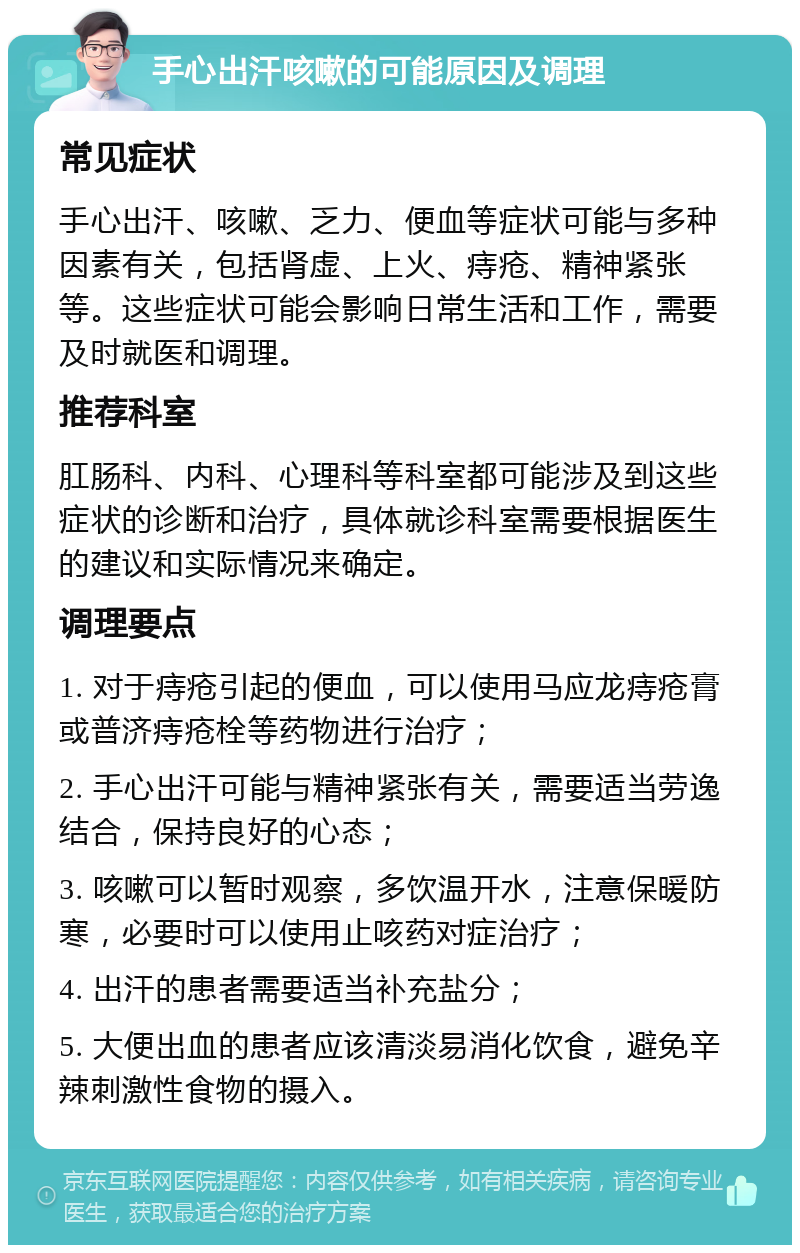 手心出汗咳嗽的可能原因及调理 常见症状 手心出汗、咳嗽、乏力、便血等症状可能与多种因素有关，包括肾虚、上火、痔疮、精神紧张等。这些症状可能会影响日常生活和工作，需要及时就医和调理。 推荐科室 肛肠科、内科、心理科等科室都可能涉及到这些症状的诊断和治疗，具体就诊科室需要根据医生的建议和实际情况来确定。 调理要点 1. 对于痔疮引起的便血，可以使用马应龙痔疮膏或普济痔疮栓等药物进行治疗； 2. 手心出汗可能与精神紧张有关，需要适当劳逸结合，保持良好的心态； 3. 咳嗽可以暂时观察，多饮温开水，注意保暖防寒，必要时可以使用止咳药对症治疗； 4. 出汗的患者需要适当补充盐分； 5. 大便出血的患者应该清淡易消化饮食，避免辛辣刺激性食物的摄入。