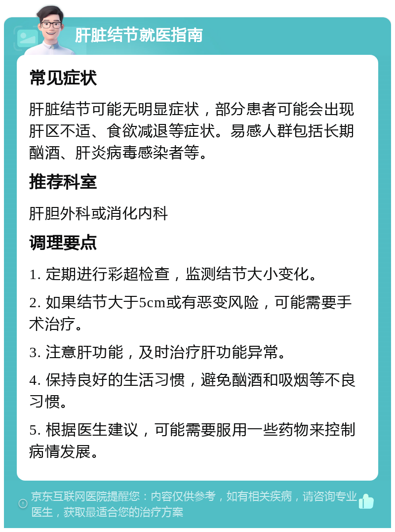 肝脏结节就医指南 常见症状 肝脏结节可能无明显症状，部分患者可能会出现肝区不适、食欲减退等症状。易感人群包括长期酗酒、肝炎病毒感染者等。 推荐科室 肝胆外科或消化内科 调理要点 1. 定期进行彩超检查，监测结节大小变化。 2. 如果结节大于5cm或有恶变风险，可能需要手术治疗。 3. 注意肝功能，及时治疗肝功能异常。 4. 保持良好的生活习惯，避免酗酒和吸烟等不良习惯。 5. 根据医生建议，可能需要服用一些药物来控制病情发展。