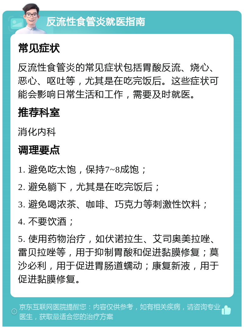 反流性食管炎就医指南 常见症状 反流性食管炎的常见症状包括胃酸反流、烧心、恶心、呕吐等，尤其是在吃完饭后。这些症状可能会影响日常生活和工作，需要及时就医。 推荐科室 消化内科 调理要点 1. 避免吃太饱，保持7~8成饱； 2. 避免躺下，尤其是在吃完饭后； 3. 避免喝浓茶、咖啡、巧克力等刺激性饮料； 4. 不要饮酒； 5. 使用药物治疗，如伏诺拉生、艾司奥美拉唑、雷贝拉唑等，用于抑制胃酸和促进黏膜修复；莫沙必利，用于促进胃肠道蠕动；康复新液，用于促进黏膜修复。