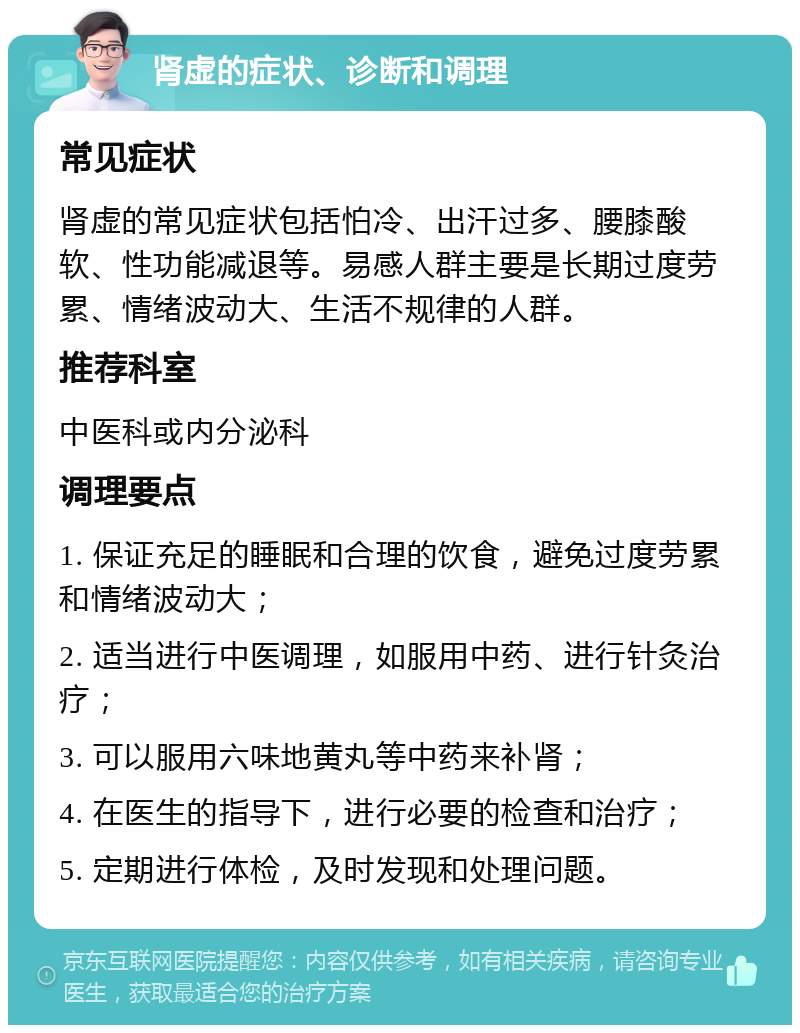 肾虚的症状、诊断和调理 常见症状 肾虚的常见症状包括怕冷、出汗过多、腰膝酸软、性功能减退等。易感人群主要是长期过度劳累、情绪波动大、生活不规律的人群。 推荐科室 中医科或内分泌科 调理要点 1. 保证充足的睡眠和合理的饮食，避免过度劳累和情绪波动大； 2. 适当进行中医调理，如服用中药、进行针灸治疗； 3. 可以服用六味地黄丸等中药来补肾； 4. 在医生的指导下，进行必要的检查和治疗； 5. 定期进行体检，及时发现和处理问题。