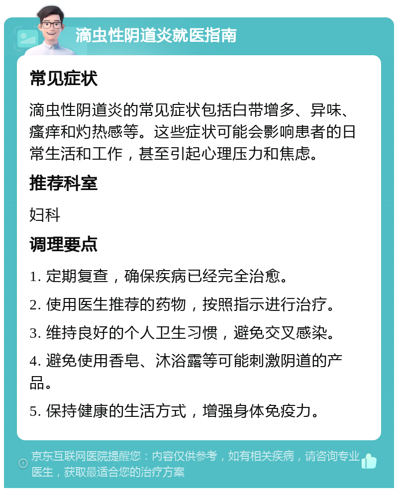 滴虫性阴道炎就医指南 常见症状 滴虫性阴道炎的常见症状包括白带增多、异味、瘙痒和灼热感等。这些症状可能会影响患者的日常生活和工作，甚至引起心理压力和焦虑。 推荐科室 妇科 调理要点 1. 定期复查，确保疾病已经完全治愈。 2. 使用医生推荐的药物，按照指示进行治疗。 3. 维持良好的个人卫生习惯，避免交叉感染。 4. 避免使用香皂、沐浴露等可能刺激阴道的产品。 5. 保持健康的生活方式，增强身体免疫力。