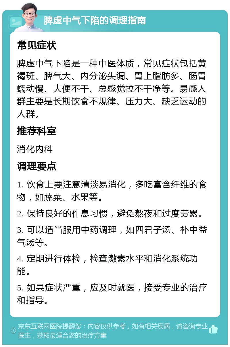 脾虚中气下陷的调理指南 常见症状 脾虚中气下陷是一种中医体质，常见症状包括黄褐斑、脾气大、内分泌失调、胃上脂肪多、肠胃蠕动慢、大便不干、总感觉拉不干净等。易感人群主要是长期饮食不规律、压力大、缺乏运动的人群。 推荐科室 消化内科 调理要点 1. 饮食上要注意清淡易消化，多吃富含纤维的食物，如蔬菜、水果等。 2. 保持良好的作息习惯，避免熬夜和过度劳累。 3. 可以适当服用中药调理，如四君子汤、补中益气汤等。 4. 定期进行体检，检查激素水平和消化系统功能。 5. 如果症状严重，应及时就医，接受专业的治疗和指导。