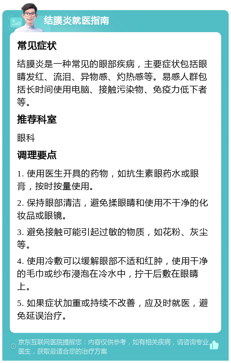 结膜炎就医指南 常见症状 结膜炎是一种常见的眼部疾病，主要症状包括眼睛发红、流泪、异物感、灼热感等。易感人群包括长时间使用电脑、接触污染物、免疫力低下者等。 推荐科室 眼科 调理要点 1. 使用医生开具的药物，如抗生素眼药水或眼膏，按时按量使用。 2. 保持眼部清洁，避免揉眼睛和使用不干净的化妆品或眼镜。 3. 避免接触可能引起过敏的物质，如花粉、灰尘等。 4. 使用冷敷可以缓解眼部不适和红肿，使用干净的毛巾或纱布浸泡在冷水中，拧干后敷在眼睛上。 5. 如果症状加重或持续不改善，应及时就医，避免延误治疗。