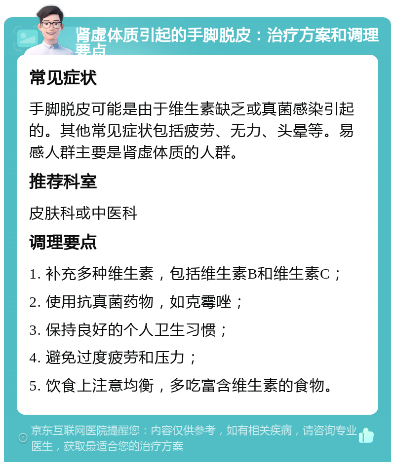 肾虚体质引起的手脚脱皮：治疗方案和调理要点 常见症状 手脚脱皮可能是由于维生素缺乏或真菌感染引起的。其他常见症状包括疲劳、无力、头晕等。易感人群主要是肾虚体质的人群。 推荐科室 皮肤科或中医科 调理要点 1. 补充多种维生素，包括维生素B和维生素C； 2. 使用抗真菌药物，如克霉唑； 3. 保持良好的个人卫生习惯； 4. 避免过度疲劳和压力； 5. 饮食上注意均衡，多吃富含维生素的食物。