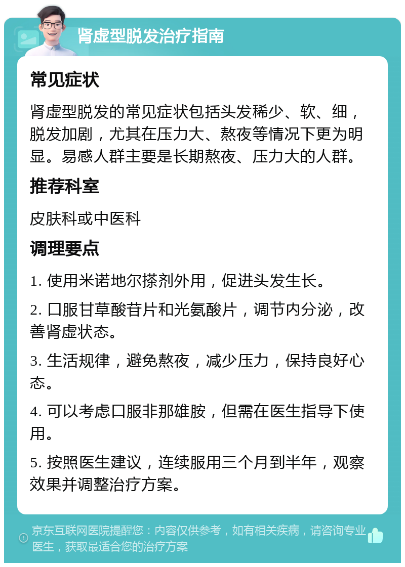 肾虚型脱发治疗指南 常见症状 肾虚型脱发的常见症状包括头发稀少、软、细，脱发加剧，尤其在压力大、熬夜等情况下更为明显。易感人群主要是长期熬夜、压力大的人群。 推荐科室 皮肤科或中医科 调理要点 1. 使用米诺地尔搽剂外用，促进头发生长。 2. 口服甘草酸苷片和光氨酸片，调节内分泌，改善肾虚状态。 3. 生活规律，避免熬夜，减少压力，保持良好心态。 4. 可以考虑口服非那雄胺，但需在医生指导下使用。 5. 按照医生建议，连续服用三个月到半年，观察效果并调整治疗方案。