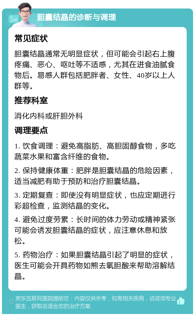 胆囊结晶的诊断与调理 常见症状 胆囊结晶通常无明显症状，但可能会引起右上腹疼痛、恶心、呕吐等不适感，尤其在进食油腻食物后。易感人群包括肥胖者、女性、40岁以上人群等。 推荐科室 消化内科或肝胆外科 调理要点 1. 饮食调理：避免高脂肪、高胆固醇食物，多吃蔬菜水果和富含纤维的食物。 2. 保持健康体重：肥胖是胆囊结晶的危险因素，适当减肥有助于预防和治疗胆囊结晶。 3. 定期复查：即使没有明显症状，也应定期进行彩超检查，监测结晶的变化。 4. 避免过度劳累：长时间的体力劳动或精神紧张可能会诱发胆囊结晶的症状，应注意休息和放松。 5. 药物治疗：如果胆囊结晶引起了明显的症状，医生可能会开具药物如熊去氧胆酸来帮助溶解结晶。