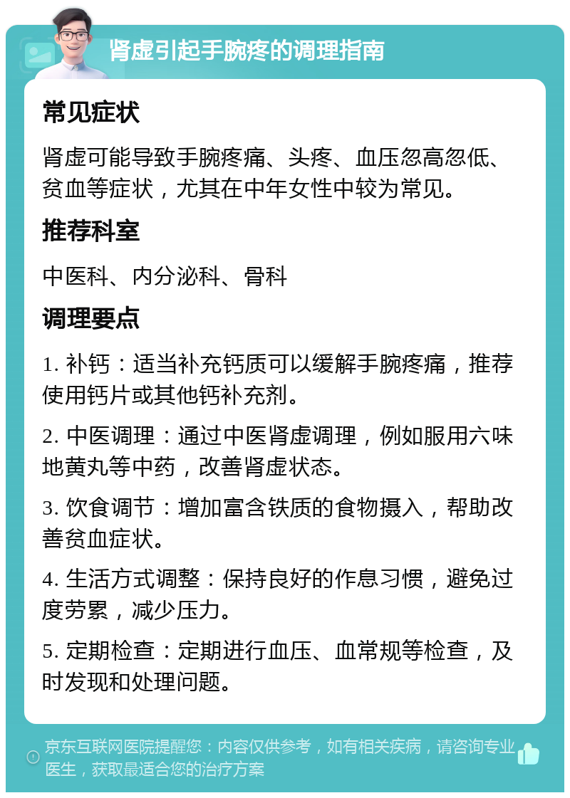 肾虚引起手腕疼的调理指南 常见症状 肾虚可能导致手腕疼痛、头疼、血压忽高忽低、贫血等症状，尤其在中年女性中较为常见。 推荐科室 中医科、内分泌科、骨科 调理要点 1. 补钙：适当补充钙质可以缓解手腕疼痛，推荐使用钙片或其他钙补充剂。 2. 中医调理：通过中医肾虚调理，例如服用六味地黄丸等中药，改善肾虚状态。 3. 饮食调节：增加富含铁质的食物摄入，帮助改善贫血症状。 4. 生活方式调整：保持良好的作息习惯，避免过度劳累，减少压力。 5. 定期检查：定期进行血压、血常规等检查，及时发现和处理问题。