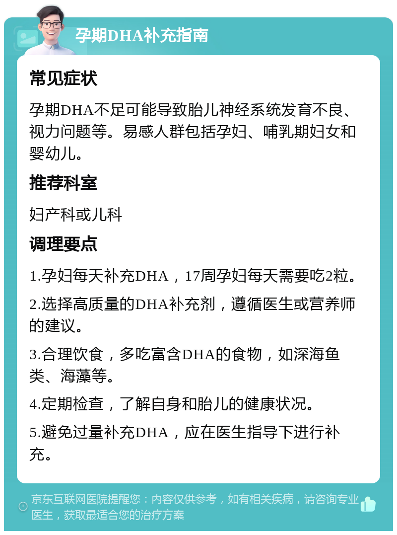 孕期DHA补充指南 常见症状 孕期DHA不足可能导致胎儿神经系统发育不良、视力问题等。易感人群包括孕妇、哺乳期妇女和婴幼儿。 推荐科室 妇产科或儿科 调理要点 1.孕妇每天补充DHA，17周孕妇每天需要吃2粒。 2.选择高质量的DHA补充剂，遵循医生或营养师的建议。 3.合理饮食，多吃富含DHA的食物，如深海鱼类、海藻等。 4.定期检查，了解自身和胎儿的健康状况。 5.避免过量补充DHA，应在医生指导下进行补充。