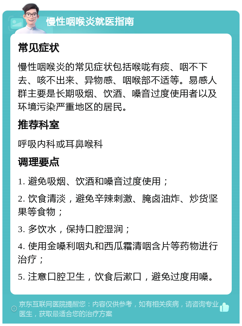 慢性咽喉炎就医指南 常见症状 慢性咽喉炎的常见症状包括喉咙有痰、咽不下去、咳不出来、异物感、咽喉部不适等。易感人群主要是长期吸烟、饮酒、嗓音过度使用者以及环境污染严重地区的居民。 推荐科室 呼吸内科或耳鼻喉科 调理要点 1. 避免吸烟、饮酒和嗓音过度使用； 2. 饮食清淡，避免辛辣刺激、腌卤油炸、炒货坚果等食物； 3. 多饮水，保持口腔湿润； 4. 使用金嗓利咽丸和西瓜霜清咽含片等药物进行治疗； 5. 注意口腔卫生，饮食后漱口，避免过度用嗓。