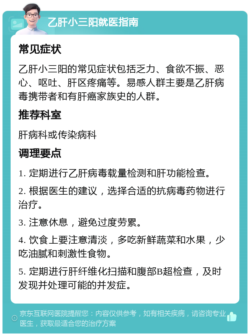 乙肝小三阳就医指南 常见症状 乙肝小三阳的常见症状包括乏力、食欲不振、恶心、呕吐、肝区疼痛等。易感人群主要是乙肝病毒携带者和有肝癌家族史的人群。 推荐科室 肝病科或传染病科 调理要点 1. 定期进行乙肝病毒载量检测和肝功能检查。 2. 根据医生的建议，选择合适的抗病毒药物进行治疗。 3. 注意休息，避免过度劳累。 4. 饮食上要注意清淡，多吃新鲜蔬菜和水果，少吃油腻和刺激性食物。 5. 定期进行肝纤维化扫描和腹部B超检查，及时发现并处理可能的并发症。