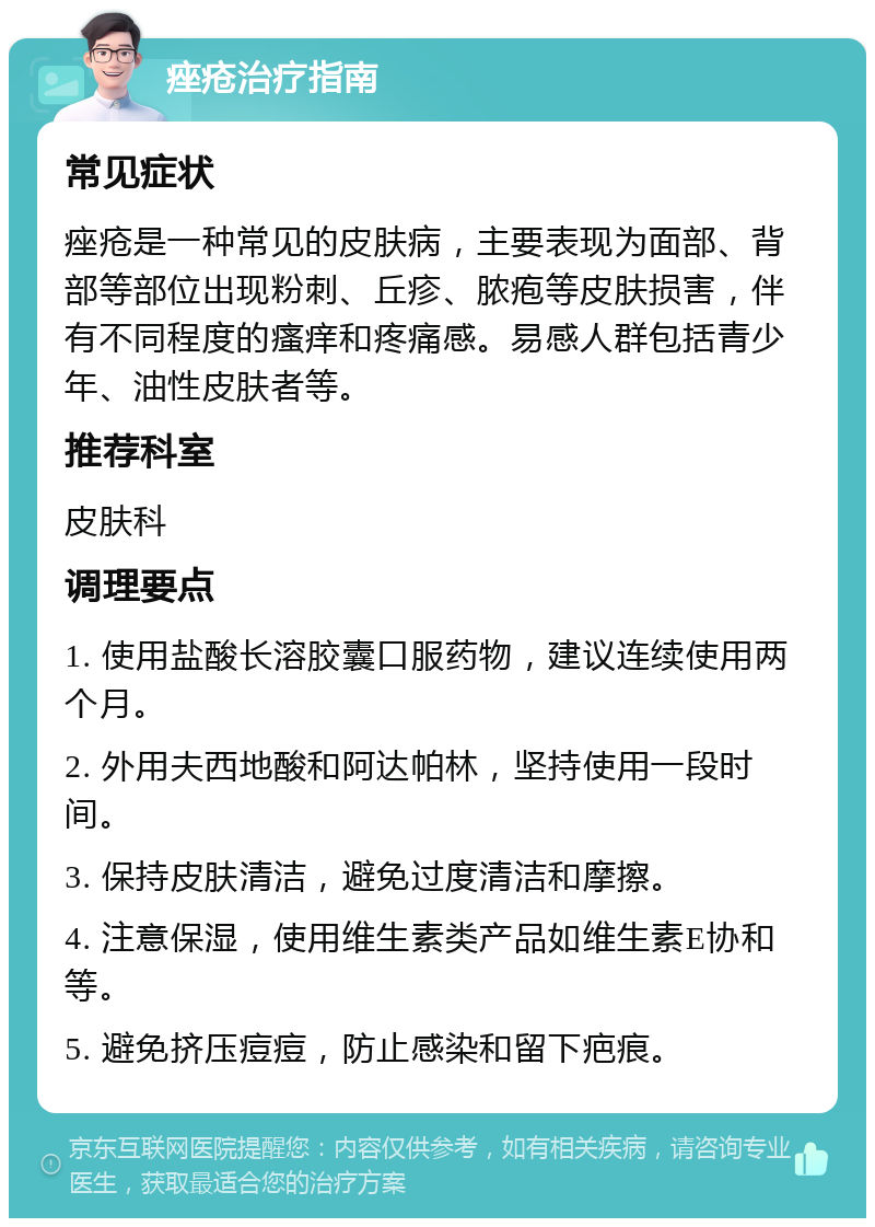 痤疮治疗指南 常见症状 痤疮是一种常见的皮肤病，主要表现为面部、背部等部位出现粉刺、丘疹、脓疱等皮肤损害，伴有不同程度的瘙痒和疼痛感。易感人群包括青少年、油性皮肤者等。 推荐科室 皮肤科 调理要点 1. 使用盐酸长溶胶囊口服药物，建议连续使用两个月。 2. 外用夫西地酸和阿达帕林，坚持使用一段时间。 3. 保持皮肤清洁，避免过度清洁和摩擦。 4. 注意保湿，使用维生素类产品如维生素E协和等。 5. 避免挤压痘痘，防止感染和留下疤痕。