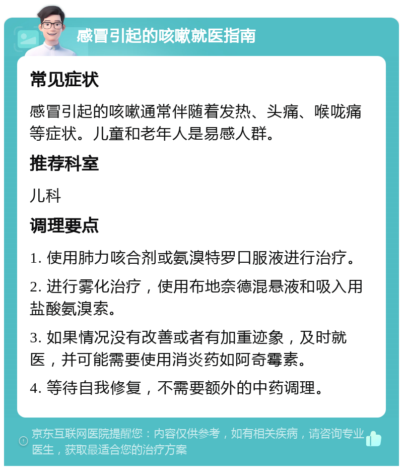 感冒引起的咳嗽就医指南 常见症状 感冒引起的咳嗽通常伴随着发热、头痛、喉咙痛等症状。儿童和老年人是易感人群。 推荐科室 儿科 调理要点 1. 使用肺力咳合剂或氨溴特罗口服液进行治疗。 2. 进行雾化治疗，使用布地奈德混悬液和吸入用盐酸氨溴索。 3. 如果情况没有改善或者有加重迹象，及时就医，并可能需要使用消炎药如阿奇霉素。 4. 等待自我修复，不需要额外的中药调理。