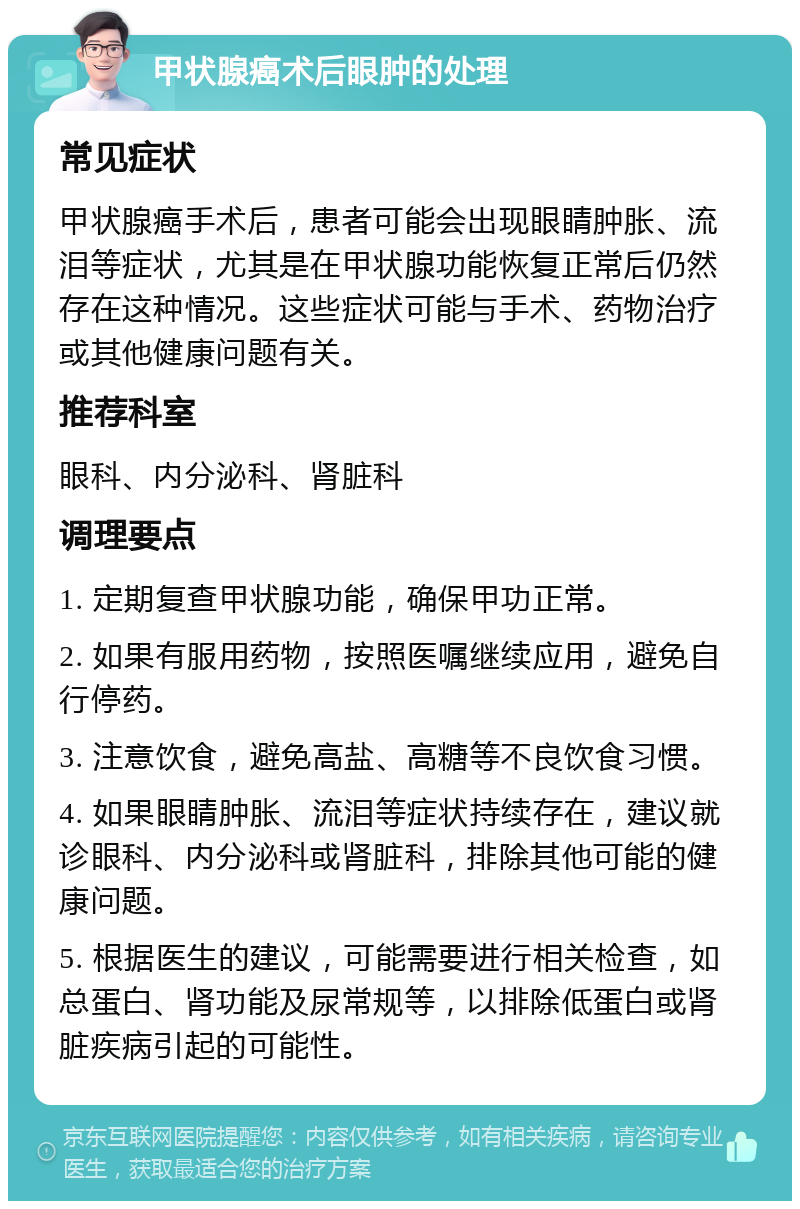 甲状腺癌术后眼肿的处理 常见症状 甲状腺癌手术后，患者可能会出现眼睛肿胀、流泪等症状，尤其是在甲状腺功能恢复正常后仍然存在这种情况。这些症状可能与手术、药物治疗或其他健康问题有关。 推荐科室 眼科、内分泌科、肾脏科 调理要点 1. 定期复查甲状腺功能，确保甲功正常。 2. 如果有服用药物，按照医嘱继续应用，避免自行停药。 3. 注意饮食，避免高盐、高糖等不良饮食习惯。 4. 如果眼睛肿胀、流泪等症状持续存在，建议就诊眼科、内分泌科或肾脏科，排除其他可能的健康问题。 5. 根据医生的建议，可能需要进行相关检查，如总蛋白、肾功能及尿常规等，以排除低蛋白或肾脏疾病引起的可能性。