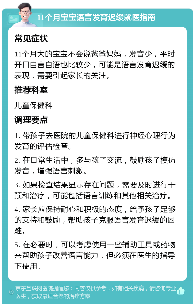 11个月宝宝语言发育迟缓就医指南 常见症状 11个月大的宝宝不会说爸爸妈妈，发音少，平时开口自言自语也比较少，可能是语言发育迟缓的表现，需要引起家长的关注。 推荐科室 儿童保健科 调理要点 1. 带孩子去医院的儿童保健科进行神经心理行为发育的评估检查。 2. 在日常生活中，多与孩子交流，鼓励孩子模仿发音，增强语言刺激。 3. 如果检查结果显示存在问题，需要及时进行干预和治疗，可能包括语言训练和其他相关治疗。 4. 家长应保持耐心和积极的态度，给予孩子足够的支持和鼓励，帮助孩子克服语言发育迟缓的困难。 5. 在必要时，可以考虑使用一些辅助工具或药物来帮助孩子改善语言能力，但必须在医生的指导下使用。