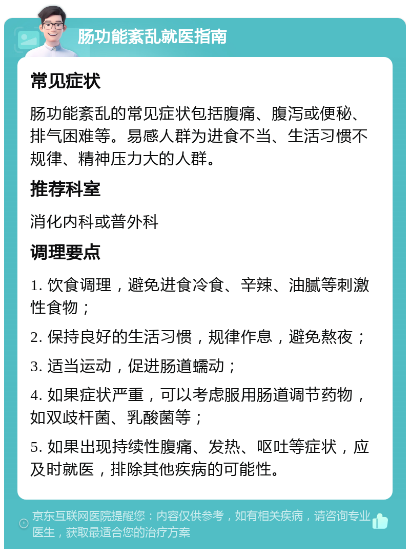 肠功能紊乱就医指南 常见症状 肠功能紊乱的常见症状包括腹痛、腹泻或便秘、排气困难等。易感人群为进食不当、生活习惯不规律、精神压力大的人群。 推荐科室 消化内科或普外科 调理要点 1. 饮食调理，避免进食冷食、辛辣、油腻等刺激性食物； 2. 保持良好的生活习惯，规律作息，避免熬夜； 3. 适当运动，促进肠道蠕动； 4. 如果症状严重，可以考虑服用肠道调节药物，如双歧杆菌、乳酸菌等； 5. 如果出现持续性腹痛、发热、呕吐等症状，应及时就医，排除其他疾病的可能性。