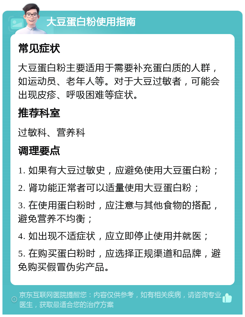 大豆蛋白粉使用指南 常见症状 大豆蛋白粉主要适用于需要补充蛋白质的人群，如运动员、老年人等。对于大豆过敏者，可能会出现皮疹、呼吸困难等症状。 推荐科室 过敏科、营养科 调理要点 1. 如果有大豆过敏史，应避免使用大豆蛋白粉； 2. 肾功能正常者可以适量使用大豆蛋白粉； 3. 在使用蛋白粉时，应注意与其他食物的搭配，避免营养不均衡； 4. 如出现不适症状，应立即停止使用并就医； 5. 在购买蛋白粉时，应选择正规渠道和品牌，避免购买假冒伪劣产品。