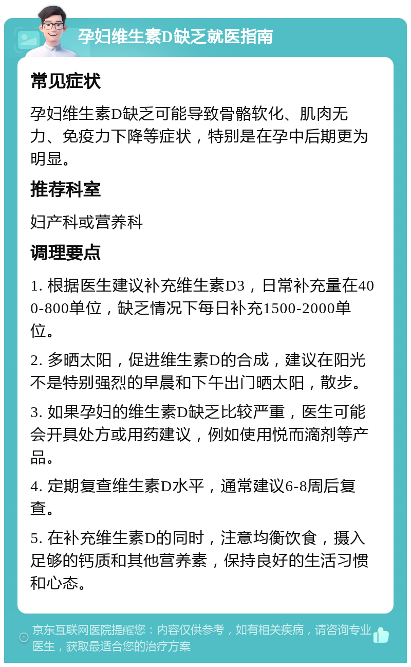 孕妇维生素D缺乏就医指南 常见症状 孕妇维生素D缺乏可能导致骨骼软化、肌肉无力、免疫力下降等症状，特别是在孕中后期更为明显。 推荐科室 妇产科或营养科 调理要点 1. 根据医生建议补充维生素D3，日常补充量在400-800单位，缺乏情况下每日补充1500-2000单位。 2. 多晒太阳，促进维生素D的合成，建议在阳光不是特别强烈的早晨和下午出门晒太阳，散步。 3. 如果孕妇的维生素D缺乏比较严重，医生可能会开具处方或用药建议，例如使用悦而滴剂等产品。 4. 定期复查维生素D水平，通常建议6-8周后复查。 5. 在补充维生素D的同时，注意均衡饮食，摄入足够的钙质和其他营养素，保持良好的生活习惯和心态。