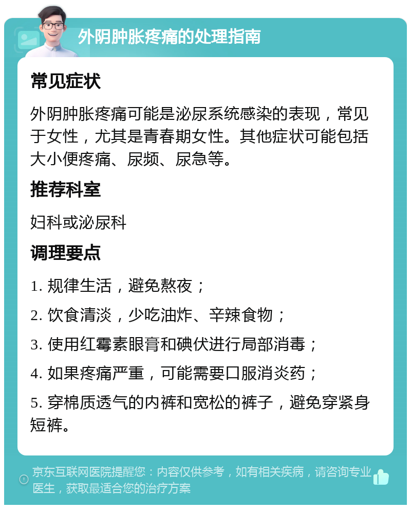 外阴肿胀疼痛的处理指南 常见症状 外阴肿胀疼痛可能是泌尿系统感染的表现，常见于女性，尤其是青春期女性。其他症状可能包括大小便疼痛、尿频、尿急等。 推荐科室 妇科或泌尿科 调理要点 1. 规律生活，避免熬夜； 2. 饮食清淡，少吃油炸、辛辣食物； 3. 使用红霉素眼膏和碘伏进行局部消毒； 4. 如果疼痛严重，可能需要口服消炎药； 5. 穿棉质透气的内裤和宽松的裤子，避免穿紧身短裤。