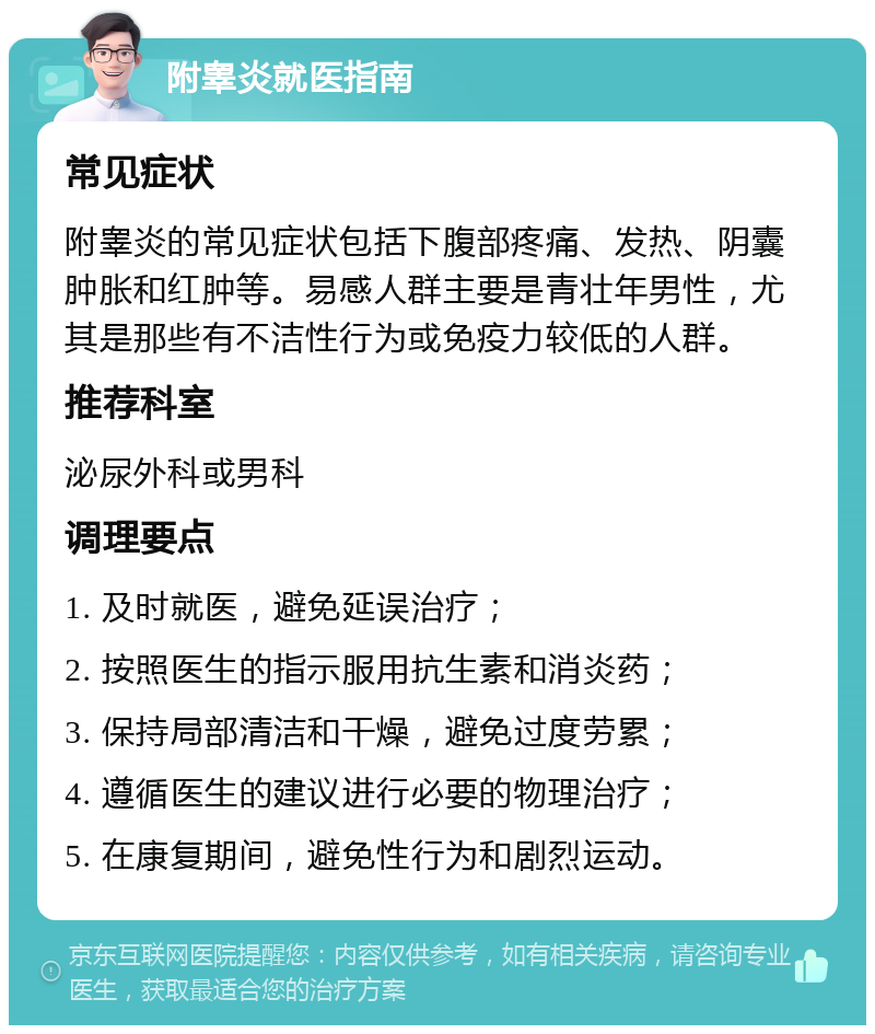 附睾炎就医指南 常见症状 附睾炎的常见症状包括下腹部疼痛、发热、阴囊肿胀和红肿等。易感人群主要是青壮年男性，尤其是那些有不洁性行为或免疫力较低的人群。 推荐科室 泌尿外科或男科 调理要点 1. 及时就医，避免延误治疗； 2. 按照医生的指示服用抗生素和消炎药； 3. 保持局部清洁和干燥，避免过度劳累； 4. 遵循医生的建议进行必要的物理治疗； 5. 在康复期间，避免性行为和剧烈运动。