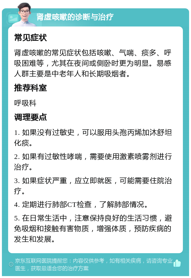 肾虚咳嗽的诊断与治疗 常见症状 肾虚咳嗽的常见症状包括咳嗽、气喘、痰多、呼吸困难等，尤其在夜间或侧卧时更为明显。易感人群主要是中老年人和长期吸烟者。 推荐科室 呼吸科 调理要点 1. 如果没有过敏史，可以服用头孢丙烯加沐舒坦化痰。 2. 如果有过敏性哮喘，需要使用激素喷雾剂进行治疗。 3. 如果症状严重，应立即就医，可能需要住院治疗。 4. 定期进行肺部CT检查，了解肺部情况。 5. 在日常生活中，注意保持良好的生活习惯，避免吸烟和接触有害物质，增强体质，预防疾病的发生和发展。