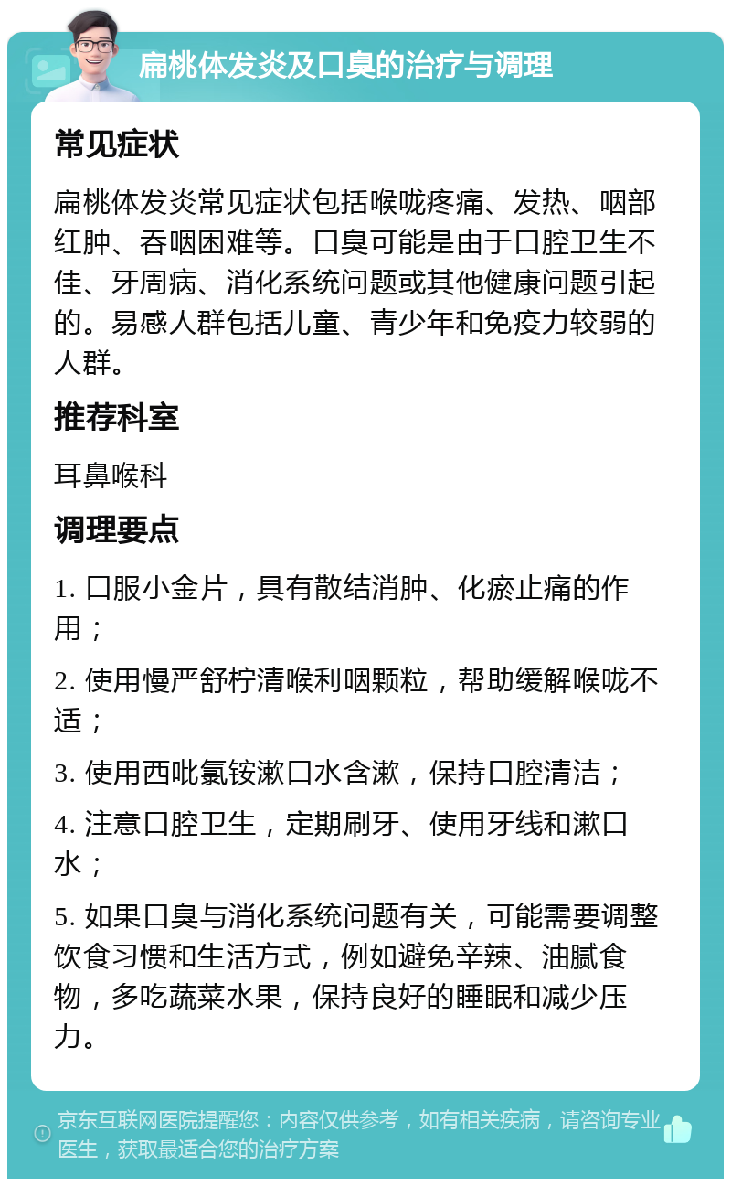 扁桃体发炎及口臭的治疗与调理 常见症状 扁桃体发炎常见症状包括喉咙疼痛、发热、咽部红肿、吞咽困难等。口臭可能是由于口腔卫生不佳、牙周病、消化系统问题或其他健康问题引起的。易感人群包括儿童、青少年和免疫力较弱的人群。 推荐科室 耳鼻喉科 调理要点 1. 口服小金片，具有散结消肿、化瘀止痛的作用； 2. 使用慢严舒柠清喉利咽颗粒，帮助缓解喉咙不适； 3. 使用西吡氯铵漱口水含漱，保持口腔清洁； 4. 注意口腔卫生，定期刷牙、使用牙线和漱口水； 5. 如果口臭与消化系统问题有关，可能需要调整饮食习惯和生活方式，例如避免辛辣、油腻食物，多吃蔬菜水果，保持良好的睡眠和减少压力。