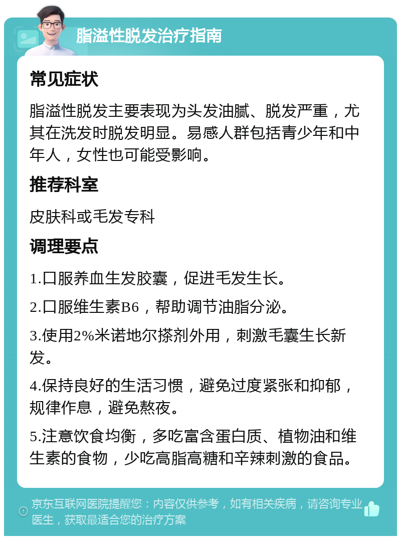 脂溢性脱发治疗指南 常见症状 脂溢性脱发主要表现为头发油腻、脱发严重，尤其在洗发时脱发明显。易感人群包括青少年和中年人，女性也可能受影响。 推荐科室 皮肤科或毛发专科 调理要点 1.口服养血生发胶囊，促进毛发生长。 2.口服维生素B6，帮助调节油脂分泌。 3.使用2%米诺地尔搽剂外用，刺激毛囊生长新发。 4.保持良好的生活习惯，避免过度紧张和抑郁，规律作息，避免熬夜。 5.注意饮食均衡，多吃富含蛋白质、植物油和维生素的食物，少吃高脂高糖和辛辣刺激的食品。